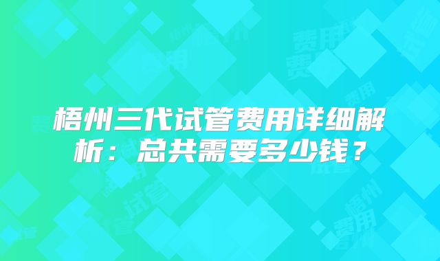 梧州三代试管费用详细解析：总共需要多少钱？