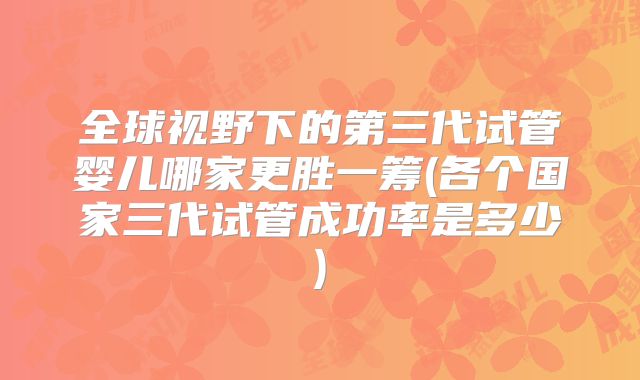 全球视野下的第三代试管婴儿哪家更胜一筹(各个国家三代试管成功率是多少)