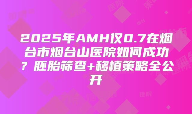 2025年AMH仅0.7在烟台市烟台山医院如何成功?胚胎筛查+移植策略全公开