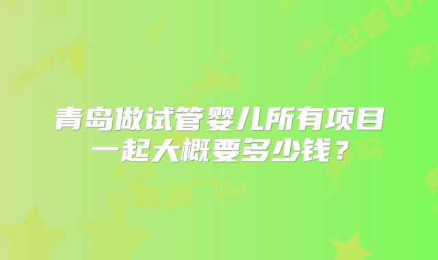 青岛做试管婴儿所有项目一起大概要多少钱?