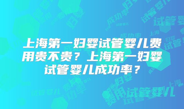 上海第一妇婴试管婴儿费用贵不贵？上海第一妇婴试管婴儿成功率？