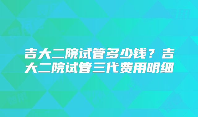 吉大二院试管多少钱?吉大二院试管三代费用明细