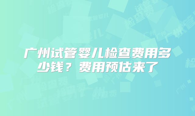 广州试管婴儿检查费用多少钱?费用预估来了