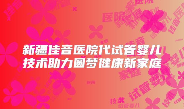 新疆佳音医院代试管婴儿技术助力圆梦健康新家庭