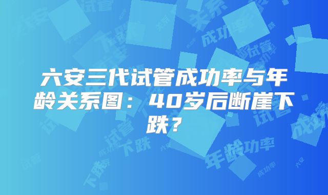 六安三代试管成功率与年龄关系图:40岁后断崖下跌?