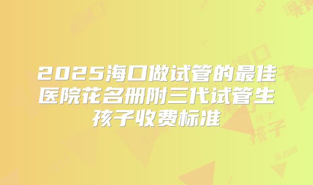 2025海口做试管的最佳医院花名册附三代试管生孩子收费标准