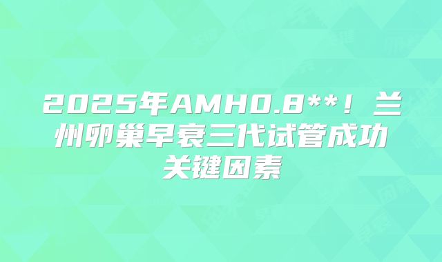2025年AMH0.8**！兰州卵巢早衰三代试管成功关键因素