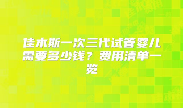 佳木斯一次三代试管婴儿需要多少钱?费用清单一览