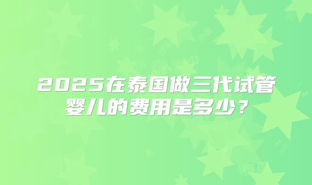 2025在泰国做三代试管婴儿的费用是多少？