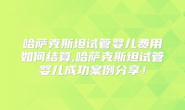 哈萨克斯坦试管婴儿费用如何结算,哈萨克斯坦试管婴儿成功案例分享！