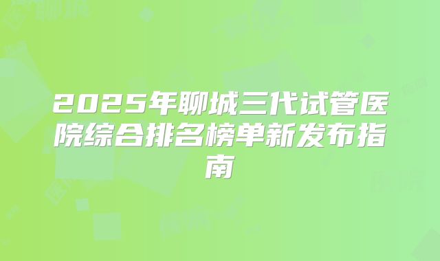 2025年聊城三代试管医院综合排名榜单新发布指南