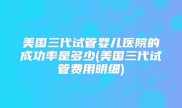美国三代试管婴儿医院的成功率是多少(美国三代试管费用明细)