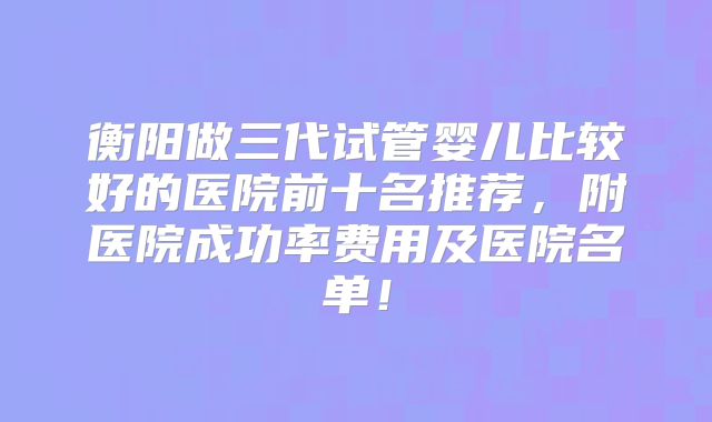 衡阳做三代试管婴儿比较好的医院前十名推荐,附医院成功率费用及医院名单!