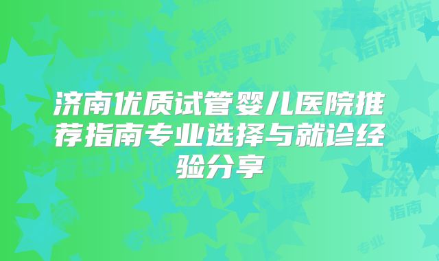 济南优质试管婴儿医院推荐指南专业选择与就诊经验分享