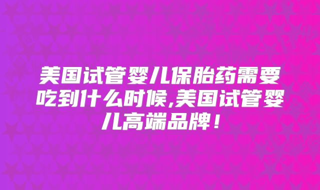 美国试管婴儿保胎药需要吃到什么时候,美国试管婴儿高端品牌！