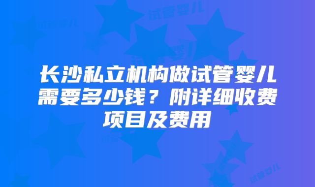 长沙私立机构做试管婴儿需要多少钱?附详细收费项目及费用