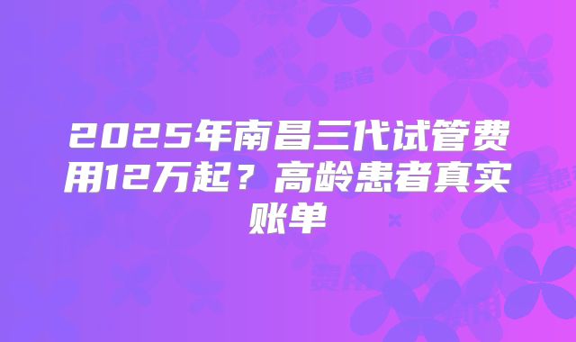 2025年南昌三代试管费用12万起?高龄患者真实账单