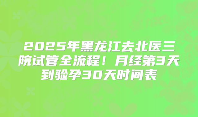 2025年黑龙江去北医三院试管全流程!月经第3天到验孕30天时间表
