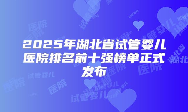 2025年湖北省试管婴儿医院排名前十强榜单正式发布