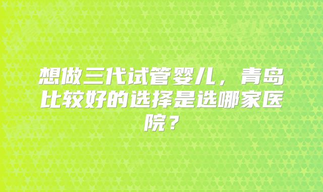 想做三代试管婴儿，青岛比较好的选择是选哪家医院？