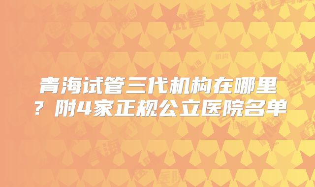 青海试管三代机构在哪里?附4家正规公立医院名单