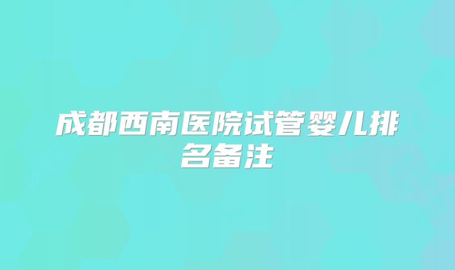 成都西南医院试管婴儿排名备注