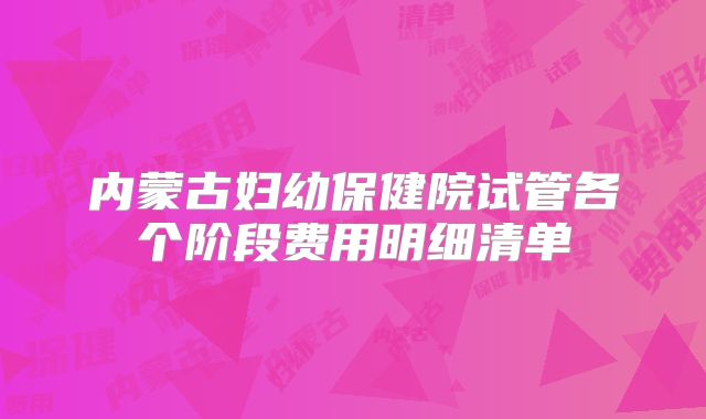 内蒙古妇幼保健院试管各个阶段费用明细清单