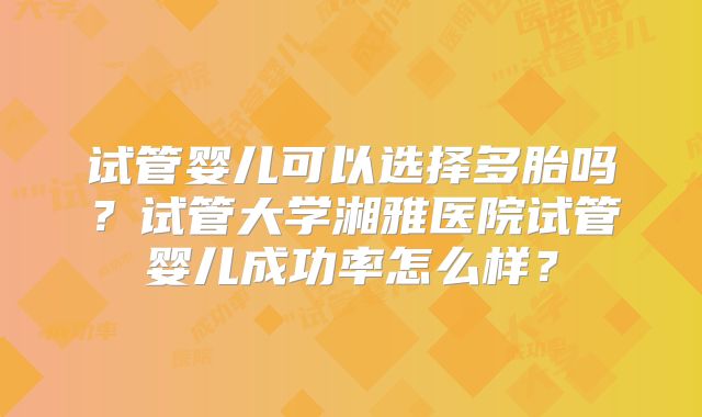 试管婴儿可以选择多胎吗?试管大学湘雅医院试管婴儿成功率怎么样?