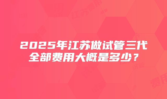 2025年江苏做试管三代全部费用大概是多少?
