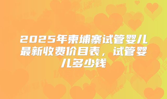 2025年柬埔寨试管婴儿最新收费价目表,试管婴儿多少钱