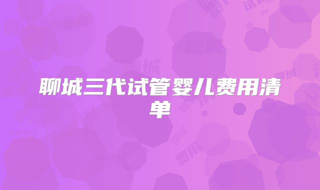 聊城三代试管婴儿费用清单