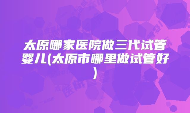 太原哪家医院做三代试管婴儿(太原市哪里做试管好)