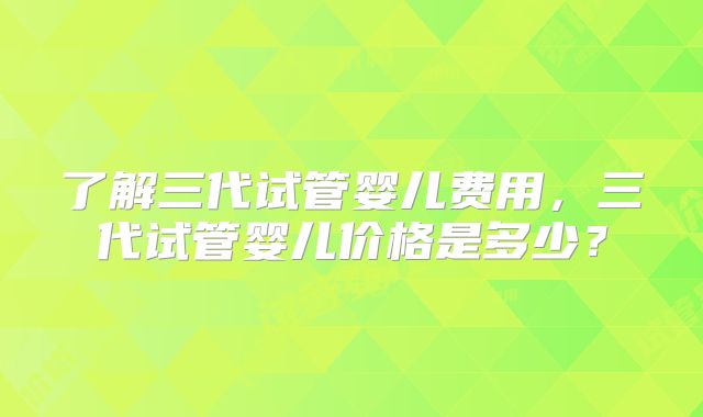了解三代试管婴儿费用,三代试管婴儿价格是多少?
