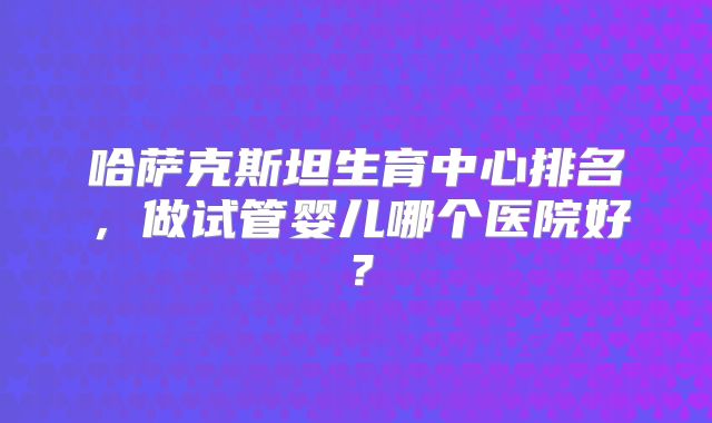 哈萨克斯坦生育中心排名，做试管婴儿哪个医院好？