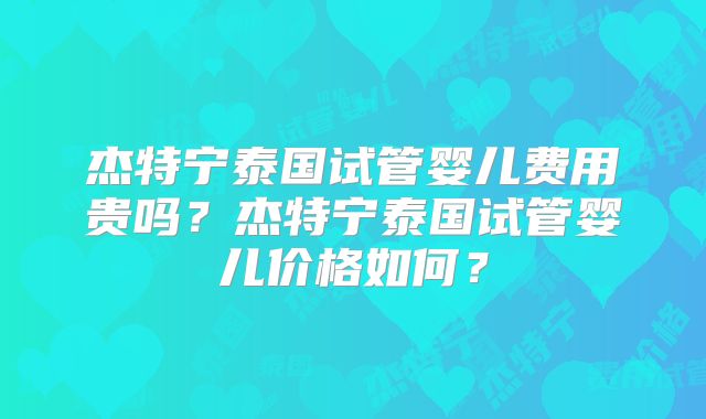 杰特宁泰国试管婴儿费用贵吗?杰特宁泰国试管婴儿价格如何?