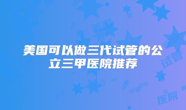 美国可以做三代试管的公立三甲医院推荐