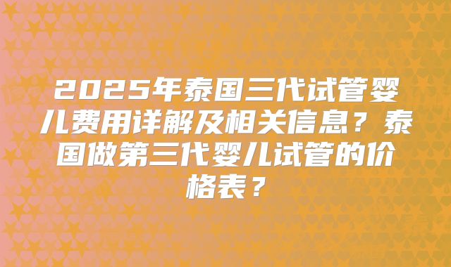 2025年泰国三代试管婴儿费用详解及相关信息?泰国做第三代婴儿试管的价格表?