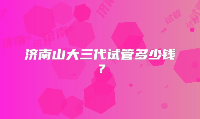 济南山大三代试管多少钱？