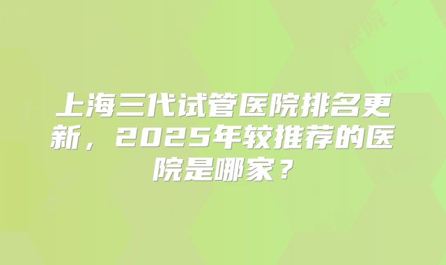 上海三代试管医院排名更新,2025年较推荐的医院是哪家?
