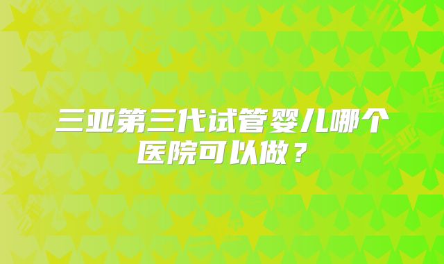 三亚第三代试管婴儿哪个医院可以做？