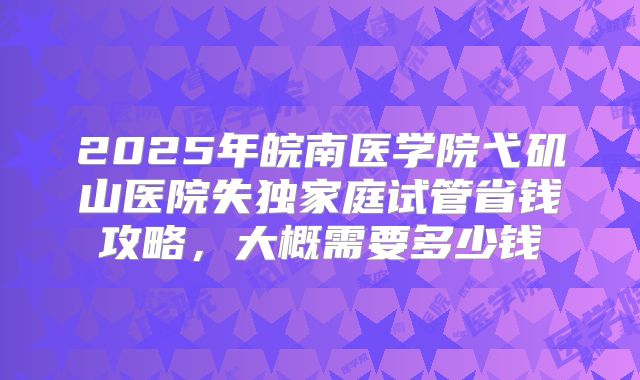 2025年皖南医学院弋矶山医院失独家庭试管省钱攻略,大概需要多少钱