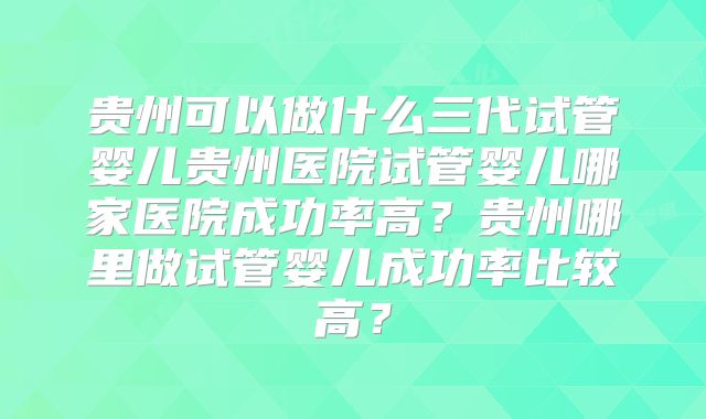 贵州可以做什么三代试管婴儿贵州医院试管婴儿哪家医院成功率高？贵州哪里做试管婴儿成功率比较高？