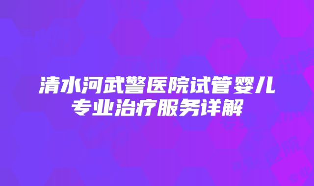 清水河武警医院试管婴儿专业治疗服务详解
