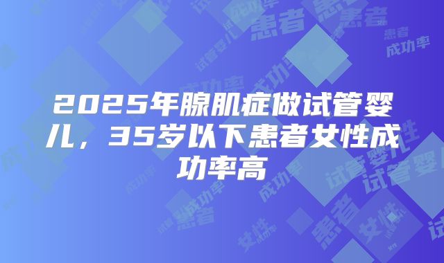 2025年腺肌症做试管婴儿,35岁以下患者女性成功率高
