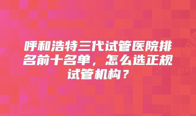 呼和浩特三代试管医院排名前十名单,怎么选正规试管机构?