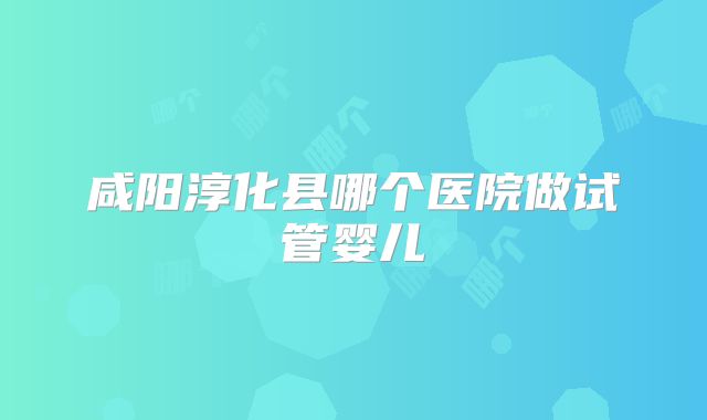 咸阳淳化县哪个医院做试管婴儿