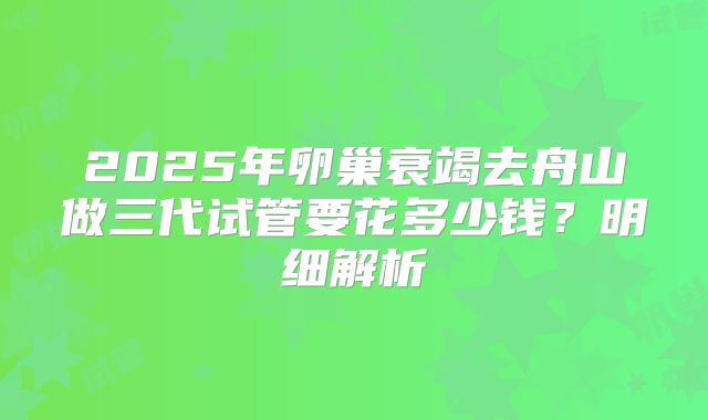 2025年卵巢衰竭去舟山做三代试管要花多少钱？明细解析