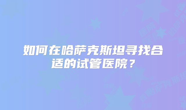 如何在哈萨克斯坦寻找合适的试管医院?