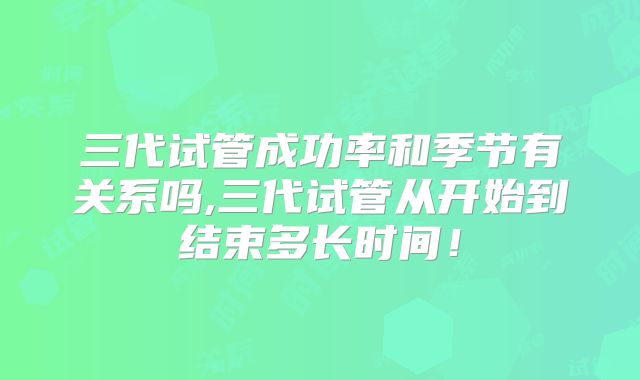 三代试管成功率和季节有关系吗,三代试管从开始到结束多长时间！