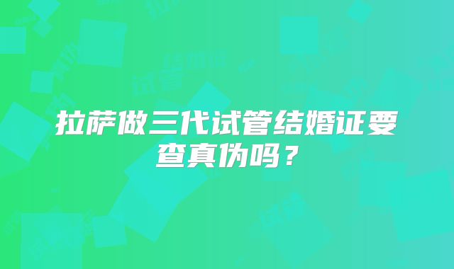 拉萨做三代试管结婚证要查真伪吗?